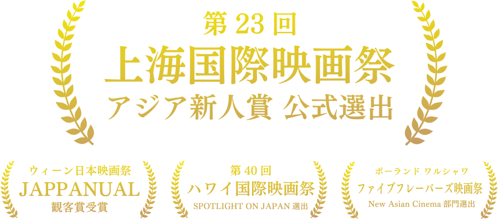 
      第23回上海国際映画祭アジア新人賞部門公式選出
      ウィーン日本映画祭 JAPPANUAL観客賞受賞
      第40回ハワイ国際映画祭 SPOTLIGT ON JAPAN選出
      ポーランド ワルシャワ ファイブフレーバーズ映画祭
       New Asia Cinema部門選出
    